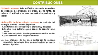 CONTRIBUCIONES
•Vivienda mínima: Este estándar responde a motivos
de eficacia, de precisión, de orden, por lo tanto, de
belleza. El estándar es una necesidad económica y
social.


•Aplicación de la tecnología moderna, en particular del
hormigón armado. Con ello es posible:
 1. Sostener una construcción por pilares muy delgados
 2. Realizar una cubierta plana capaz de soportar gran
    peso
 3. Disponer una planta libre de gruesos muros estructurales
 4. Abrir ventanas de la longitud deseada.

Los más originales de los cinco puntos son la ventana
  horizontal y la fachada libre, ya que implican un nuevo
  esfuerzo figurativo.
 