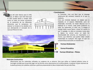 La utilizacion de los pilotes de una forma en la cual lo libera de cargar a la edificacion y a la planta de condicionantes estructurales.FORMALTubounavoluntadrevolucionaria de rehacer los códigos con objetivos de nuevasposibilidades de experimentaciónFormal.Le Corbusier  manifesto suscódigosformales en la actividadrevolucionaria, suvanguardia formal se justificaba en unanecesidad de subversiónestabasólo en la transformacionFormalLa llegada del modernismohizoquecambiarasumanera de uniformizar los elementosdentro de lasfacahadas, como  la elavoracion de lasventanaslongitudianles, estodia el mejoramiento de la relacion con el exterior.Click to add TextLe CorbusierTambien la liberacion de la funcionestructural, haciendomasligero la superficie de la edificaciondandounalugar de esparcimentomasamplio, con la integracion del exterior.