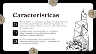01
02
03
Características
Mies van der Rohe se caracterizó por su enfoque minimalista y la ausencia
de elementos ornamentales en sus edificios. Sus líneas limpias y la
utilización de materiales modernos como acero y vidrio crearon espacios
abiertos y luminosos.
Eliminaba cualquier elemento superfluo y se centraba en la
utilidad y el propósito práctico de la construcción. En sus
diseños, la forma seguía a la función.
Su estilo, caracterizado por líneas rectas y simetría, ha
inspirado a arquitectos contemporáneos y su legado perdura
en la arquitectura moderna.
 