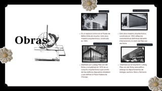 Obras
Es un espacio icónico en el Museo de
Bellas Artes de Houston. Esta obra
maestra arquitectónica, construida
en 1953.
Esta obra maestra arquitectónica,
construida en 1953, refleja las
características distintivas del estilo
internacional y la visión de Mies van
der Rohe.
diseñado por Ludwig Mies van der
Rohe y completado en 1974, es un
conjunto arquitectónico que consta
de tres edificios dispuestos alrededor
y que definen la Plaza Federal de
Chicago.
Diseñado por el arquitecto Ludwig
Mies van der Rohe, este edificio
alberga los departamentos de
biología, química, física y farmacia
Centro federal de chicago
Cullinan Hall
Carr Memorial Chapel
Richard King Mellon
 