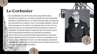 Le Corbusier
Es considerado uno de los más claros exponentes de la
arquitectura moderna, y uno de los arquitectos más influyentes
del siglo xx. Además de ser uno de los más grandes renovadores
de la arquitectura moderna, fue un incansable agitador cultural,
labor que ejerció con pasión a lo largo de toda su vida. Con sus
escritos se ganó una merecida fama de polemista y aportó un
verdadero caudal de ideas innovadoras que han hecho que su
obra influya decisivamente en la arquitectura posterior.
Hoy en día la obra y el razonamiento espacial de Le Corbusier
siguen vigentes tanto en la práctica como en la enseñanza y en
la teoría de la arquitectura. Como una de las figuras clave de la
arquitectura moderna, la continuación del movimiento tiene en él
y en sus obras un referente directo.
 