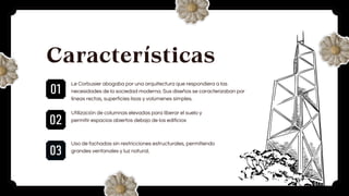 01
02
03
Características
Le Corbusier abogaba por una arquitectura que respondiera a las
necesidades de la sociedad moderna. Sus diseños se caracterizaban por
líneas rectas, superficies lisas y volúmenes simples.
Utilización de columnas elevadas para liberar el suelo y
permitir espacios abiertos debajo de los edificios
Uso de fachadas sin restricciones estructurales, permitiendo
grandes ventanales y luz natural.
 