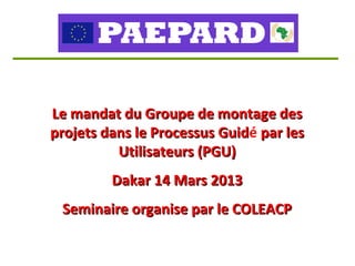 Le mandat du Groupe de montage des
projets dans le Processus Guidé par les
                          Guid
          Utilisateurs (PGU)
         Dakar 14 Mars 2013
 Seminaire organise par le COLEACP
 