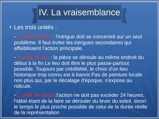 IV. La vraisemblance
● Les trois unités :
- L'unité d'action : l'intrigue doit se concentré sur un seul
problème. Il faut éviter les intrigues secondaires qui
affaiblissent l'action principale.
- L'unité de lieu : la pièce se déroule au même endroit du
début à la fin Le lieu doit être le plus passe-partout
possible. Toujours par crédibilité, le choix d'un lieu
historique trop connu est à bannir.Pas de peinture locale
non plus qui, par le décalage d'époque, s'expose au
ridicule.
- L'unité de temps:l'action ne doit pas excéder 24 heures,
l'idéal étant de la faire se dérouler du lever du soleil, sinon
le temps le plus proche possible de celui de la durée réelle
de la représentation
 