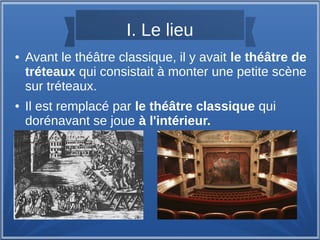 I. Le lieu
● Avant le théâtre classique, il y avait le théâtre de
tréteaux qui consistait à monter une petite scène
sur tréteaux.
● Il est remplacé par le théâtre classique qui
dorénavant se joue à l'intérieur.
 