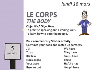 lundi 18 mars

LE CORPS
THE BODY
Objectifs / Objectives:
To practise speaking and listening skills.
To learn how to describe people.

Pour commencer / Starter activity:
Copy into your book and match up correctly.
J’ai                        We have
Tu as                       They have
Il/elle a                   You s. have
Nous avons                  I have
Vous avez                   He/she has
Ils/elles ont               You pl. have
 