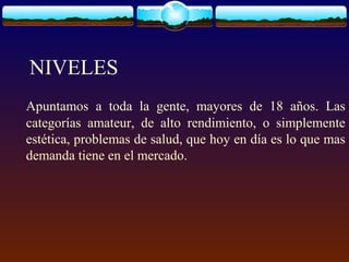 NIVELES
Apuntamos a toda la gente, mayores de 18 años. Las
categorías amateur, de alto rendimiento, o simplemente
estética, problemas de salud, que hoy en día es lo que mas
demanda tiene en el mercado.
 