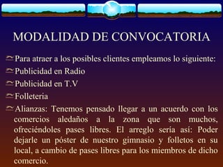 MODALIDAD DE CONVOCATORIA
Para atraer a los posibles clientes empleamos lo siguiente:
Publicidad en Radio
Publicidad en T.V
Folleteria
Alianzas: Tenemos pensado llegar a un acuerdo con los
comercios aledaños a la zona que son muchos,
ofreciéndoles pases libres. El arreglo sería así: Poder
dejarle un póster de nuestro gimnasio y folletos en su
local, a cambio de pases libres para los miembros de dicho
comercio.
 