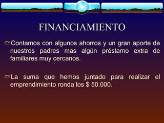 FINANCIAMIENTO
Contamos con algunos ahorros y un gran aporte de
nuestros padres mas algún préstamo extra de
familiares muy cercanos.
La suma que hemos juntado para realizar el
emprendimiento ronda los $ 50.000.
 