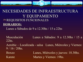 NECESIDADES DE INFRAESTRUCTURA
Y EQUIPAMIENTO
REQUISITOS FUNCIONALES
HORARIOS:
Lunes a Sábados de 9 a 12.30hs / 15 a 22hs
Musculación Lunes a Sábados: 9 a 12.30hs / 15 a
22hs.
Aerobic – Localizada - salsa Lunes, Miércoles y Viernes:
9 / 16 / 20hs.
Boxeo Lunes, Miércoles y jueves: 18.30hs.
Karate Martes y Viernes: 19hs.
 