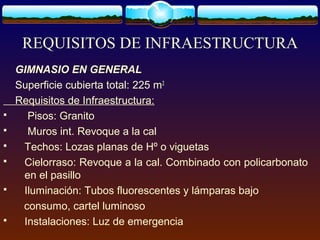 REQUISITOS DE INFRAESTRUCTURA
GIMNASIO EN GENERAL
Superficie cubierta total: 225 m2
Requisitos de Infraestructura:
 Pisos: Granito
 Muros int. Revoque a la cal
 Techos: Lozas planas de Hº o viguetas
 Cielorraso: Revoque a la cal. Combinado con policarbonato
en el pasillo
 Iluminación: Tubos fluorescentes y lámparas bajo
consumo, cartel luminoso
 Instalaciones: Luz de emergencia
 