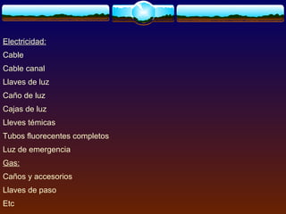 Electricidad:
Cable
Cable canal
Llaves de luz
Caño de luz
Cajas de luz
Lleves témicas
Tubos fluorecentes completos
Luz de emergencia
Gas:
Caños y accesorios
Llaves de paso
Etc
 