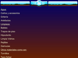 Agua:
Caños y accesorios
Gritería
Artefactos
Limpieza:
Baldes
Trapos de piso
Hipoclorito
Limpia Vidrios
Rejillas
Gamuzas
Otros materiales como ser:
Tornillos
Taco ficher
 