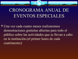 CRONOGRAMA ANUAL DE
EVENTOS ESPECIALES
 Una vez cada cuatro meses realizaremos
demostraciones gratuitas abiertas para todo el
público sobre las actividades que se llevan a cabo
en la institución.(el primer lunes de cada
cuatrimestre)
 
