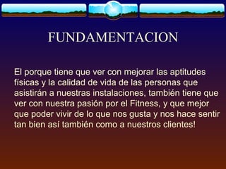 FUNDAMENTACION
El porque tiene que ver con mejorar las aptitudes
físicas y la calidad de vida de las personas que
asistirán a nuestras instalaciones, también tiene que
ver con nuestra pasión por el Fitness, y que mejor
que poder vivir de lo que nos gusta y nos hace sentir
tan bien así también como a nuestros clientes!
 