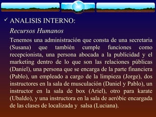  ANALISIS INTERNO:
Recursos Humanos
Tenemos una administración que consta de una secretaria
(Susana) que también cumple funciones como
recepcionista, una persona abocada a la publicidad y el
marketing dentro de lo que son las relaciones públicas
(Daniel), una persona que se encarga de la parte financiera
(Pablo), un empleado a cargo de la limpieza (Jorge), dos
instructores en la sala de musculación (Daniel y Pablo), un
instructor en la sala de box (Ariel), otro para karate
(Ubaldo), y una instructora en la sala de aeróbic encargada
de las clases de localizada y salsa (Luciana).
 