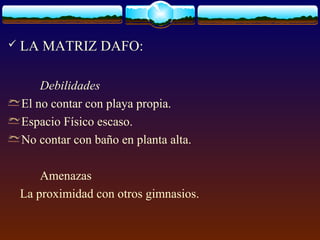  LA MATRIZ DAFO:
Debilidades
El no contar con playa propia.
Espacio Físico escaso.
No contar con baño en planta alta.
Amenazas
La proximidad con otros gimnasios.
 