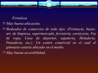 Fortaleza
Muy buena ubicación.
Rodeados de comercios de todo tipo. (Farmacia, basar,
art. de limpieza, supermercado, ferretería, carniceria, Vta
de ropa, Casa de deportes, zapatería, Heladería,
Panaderia, etc.). Un centro comercial en el cual el
gimnasio estaría ubicado en el medio.
Muy buena accesibilidad.
 