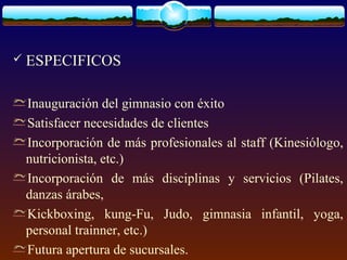  ESPECIFICOS
Inauguración del gimnasio con éxito
Satisfacer necesidades de clientes
Incorporación de más profesionales al staff (Kinesiólogo,
nutricionista, etc.)
Incorporación de más disciplinas y servicios (Pilates,
danzas árabes,
Kickboxing, kung-Fu, Judo, gimnasia infantil, yoga,
personal trainner, etc.)
Futura apertura de sucursales.
 