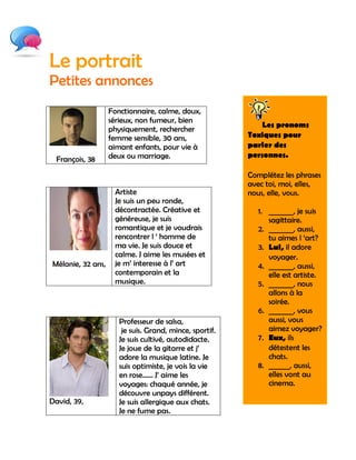 Le portrait
Petites annonces
                   Fonctionnaire, calme, doux,
                   sérieux, non fumeur, bien
                                                             Les pronoms
                   physiquement, rechercher
                   femme sensible, 30 ans,               Toxiques pour
                   aimant enfants, pour vie à            parler des
                   deux ou marriage.                     personnes.
  François, 38
                                                         Complétez les phrases
                                                         avec toi, moi, elles,
                    Artiste                              nous, elle, vous.
                    Je suis un peu ronde,
                    décontractée. Créative et               1. _______, je suis
                    généreuse, je suis                         sagittaire.
                    romantique et je voudrais               2. _______, aussi,
                    rencontrer l „ homme de                    tu aimes l „art?
                    ma vie. Je suis douce et                3. Lui, il adore
                    calme. J aime les musées et                voyager.
Mélanie, 32 ans,    je m‟ interesse à l‟ art                4. _______, aussi,
                    contemporain et la                         elle est artiste.
                    musique.                                5. _______, nous
                                                               allons à la
                                                               soirée.
                                                            6. _______, vous
                      Professeur de salsa,                     aussi, vous
                       je suis. Grand, mince, sportif.         aimez voyager?
                      Je suis cultivé, autodidacte.         7. Eux, ils
                      Je joue de la gitarre et j‟              détestent les
                      adore la musique latine. Je              chats.
                      suis optimiste, je vois la vie        8. ______, aussi,
                      en rose…… J‟ aime les                    elles vont au
                      voyages: chaqué année, je                cinema.
                      découvre unpays différent.
David, 39,            Je suis allergique aux chats.
                      Je ne fume pas.
 