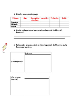 3. Lisez les annonces et relevez.

 Prénom          Âge       Description    caractère    Profession       Goûts
                            physique
François
Mélanie
David

   4. Quelle est la personne que peux faire la couple de Mélanie?
      Pourquoi?
   _________________________________________________________________________________
   _________________________________________________________________________



   5. Faites votre propre portrait et faites le portrait de l‟ homme ou la
      femme de tes rêves.


                   Prénom



( Votre photo)




(Femme ou
homme)
 