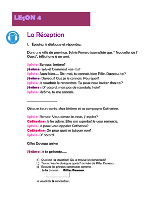 LEçON 4

   La Réception
   1. Écoutez le dialogue et répondez.

   Dans une ville de province, Sylvie Ferrero journaliste aux “ Nouvelles de l‟
   Ouest”, téléphone à un ami.

   Sylvie: Bonjour, Jerôme?
   Jérôme: Sylvie! Comment vas- tu?
   Sylvie: Assez bien….. Dis- moi, tu connais bien Pilles Daveau, toi?
   Jérôme: Daveau? Oui, je le connais. Pourquoi?
   Sylvie: Je voudrais le rencontrer. Tu peux nous inviter chez toi?
   Jérôme : D‟ accord, mais pas de scandale, hain?
   Sylvie: Jérôme, tu me connais.

   ………………………………..

   Qelques tours après, chez Jérôme et sa compagne Catherine.

   Sylvie: Bonsoir. Vous aimez les roses, j‟ espère?
   Catherine: Je les adore. Elles son superbe! Je vous remercie.
   Sylvie: Je peux vous appeler Catherine?
   Catherine: On peur aussi se tutoyer non?
   Sylvie: D‟ accord.

   Gilles Daveau arrive

   Jérôme: Je te présente……

         a) Quel est la situation? Où se trouve les personajes?
         b) Transcrivez le dialogue après l‟ arrivée de Pilles Daveau.
         c) Relevez les phrases construites comme:
             Je le connais    Gilles Daveau.


         Je voudrais le rencontrer .
 