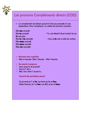Les pronoms Compléments directs (COD)

 Le complement est direct quand il n‟est pas precede d‟ une
  preposition. Pour remplacer, on utilize les pronoms suivants.

Elle me connaît
Elle te connaît                       * Tu vois Marie? Quel rocher? Je ne
le vois pas.
Elle le / la connaîit                  - Oui, je la vois à côté du rocher.
Elle nous connaît
Elle vous connaît
Elles les connaîit.



 Devant une voyelle:
- Elle m´écoute- Elle t‟ écoute – Elle l‟ écoute.

   Au passé compose:
-   Vous avez lu le journal?
-   Oui, je l‟ ail u.
-   Moi, non. Jene l‟ ai pas lu.

    Accord du participe passé

    Ce journal, je l‟ ai lu. Les livres je les ai lus.
    Cette hisroire, je l‟ ai lue. Les BD, je les ai lues.
 