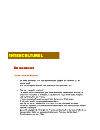 INTERCULTUREL

 En vacances
 Les vacances des Français.

    – En 1998, envieron 75% des francais sont parties en vanaces ou en
       week- end.
       40% des entreprises français sont fermées un mois pendant l‟ été.

    – Où est- ce qu‟ils partent ?
       Les régions les plus visitées sont, par ordre décroissant, la Provence, les Alpes, le
       languedoc-Roussillon, la Bretagne, l‟ Aquitaine, les Pays-de-la- Loire, larégion
       Midi-Pyrénées, l‟ Île-de-France.
       19% des vacanciers français son parti faire du tourisme à l‟étranger.
       C‟ est moins que les autres vanaciers européens :
       64% des vacanciers néerlandais, 60% des vacanciers allemands, 60% des
       vacanciers espagnols, 54% des vacanciers britanniques, 45% des vacanciers italiens
       partent à l‟étranger.
       Quand ils voyagent à l‟étranger, les Français vont surtout en Europe : d‟ abord en
       Espagne et en Italie. Les autres destinations sont l‟ Afrique du Nord puis l‟
       Amérique et en derniers l‟Asie.
 