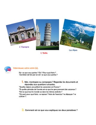 L‟ Espagne
                                                                          Les Alpes
                                   L‟ Italie.




Interviewez votre voisin (e).

      Est- ce que vous partez ? Où ? Pour quoi faire ?
      -Combien de fois par an est- ce que vous partez ?


          1.   Mer, montagne ou campagne ? Regardez les documents et
               répondez aux questions suivantes.
      *Quelles régions accueillent les vacanciers en France ?
      *À quelles périodes de l‟année est-ce que les gens prennent des vacances ?
      *Est-ce que tout le monde va dans les mêmes endroits ?
      *On part pour quoi faire : se reposer ? faire de l‟exercice ? se dépayser ? se
      cultiver ?.




          2. Comment est-ce que vous expliquez ces deux paradoxes ?
 