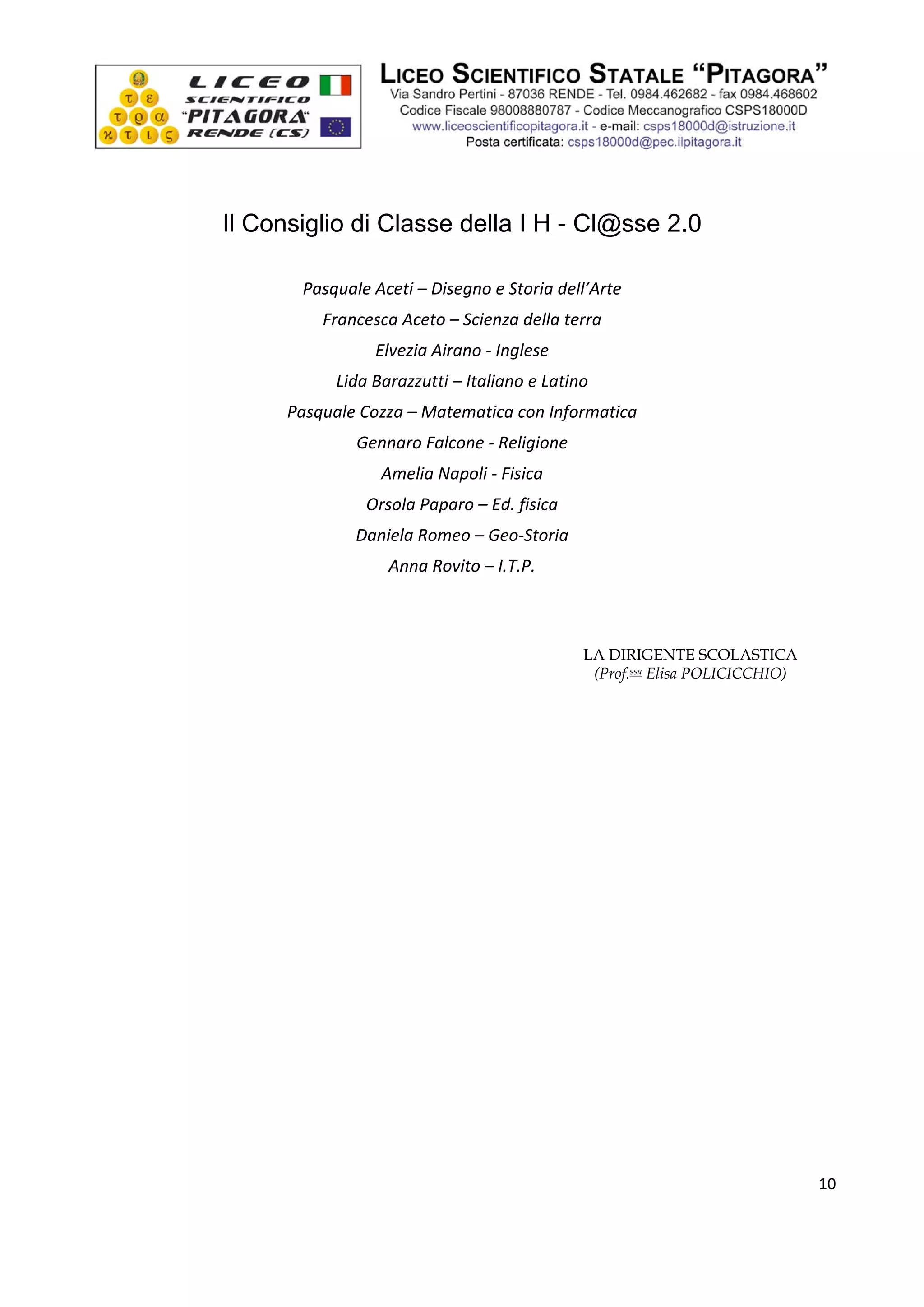  




                                  

    Il Consiglio di Classe della I H - Cl@sse 2.0
                                  
           Pasquale Aceti – Disegno e Storia dell’Arte 
              Francesca Aceto – Scienza della terra 
                     Elvezia Airano ‐ Inglese 
                Lida Barazzutti – Italiano e Latino 
          Pasquale Cozza – Matematica con Informatica 
                  Gennaro Falcone ‐ Religione 
                      Amelia Napoli ‐ Fisica 
                    Orsola Paparo – Ed. fisica 
                  Daniela Romeo – Geo‐Storia 
                       Anna Rovito – I.T.P. 
                                  
                                  

                                                  LA DIRIGENTE SCOLASTICA
                                                   (Prof.ssa Elisa POLICICCHIO)
                                  




                                                                                    10

 
 