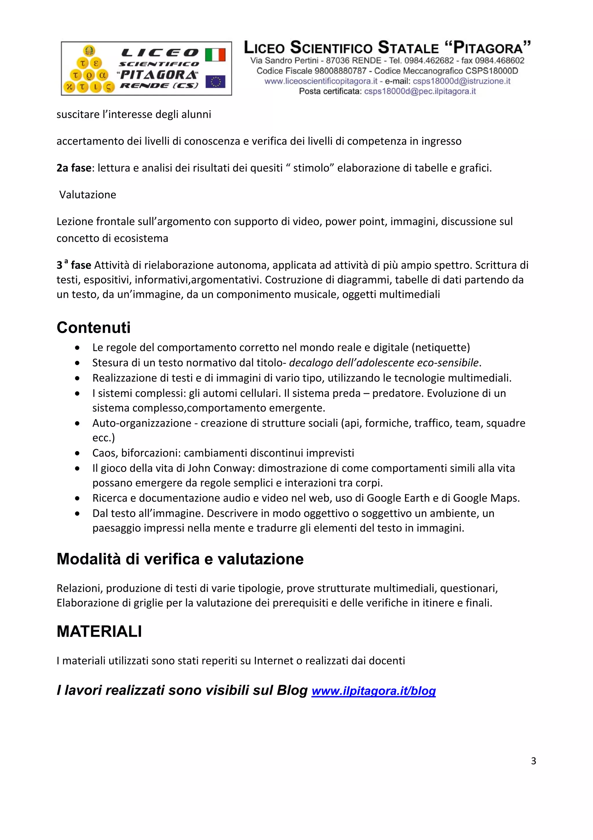  




suscitare l’interesse degli alunni 

accertamento dei livelli di conoscenza e verifica dei livelli di competenza in ingresso  

2a fase: lettura e analisi dei risultati dei quesiti “ stimolo” elaborazione di tabelle e grafici. 

 Valutazione  

Lezione frontale sull’argomento con supporto di video, power point, immagini, discussione sul 
concetto di ecosistema  

3 a fase Attività di rielaborazione autonoma, applicata ad attività di più ampio spettro. Scrittura di 
testi, espositivi, informativi,argomentativi. Costruzione di diagrammi, tabelle di dati partendo da 
un testo, da un’immagine, da un componimento musicale, oggetti multimediali 
 
Contenuti
       Le regole del comportamento corretto nel mondo reale e digitale (netiquette) 
       Stesura di un testo normativo dal titolo‐ decalogo dell’adolescente eco‐sensibile. 
       Realizzazione di testi e di immagini di vario tipo, utilizzando le tecnologie multimediali. 
       I sistemi complessi: gli automi cellulari. Il sistema preda – predatore. Evoluzione di un 
        sistema complesso,comportamento emergente. 
       Auto‐organizzazione ‐ creazione di strutture sociali (api, formiche, traffico, team, squadre 
        ecc.) 
       Caos, biforcazioni: cambiamenti discontinui imprevisti 
       Il gioco della vita di John Conway: dimostrazione di come comportamenti simili alla vita 
        possano emergere da regole semplici e interazioni tra corpi. 
       Ricerca e documentazione audio e video nel web, uso di Google Earth e di Google Maps. 
       Dal testo all’immagine. Descrivere in modo oggettivo o soggettivo un ambiente, un 
        paesaggio impressi nella mente e tradurre gli elementi del testo in immagini. 
 
Modalità di verifica e valutazione
Relazioni, produzione di testi di varie tipologie, prove strutturate multimediali, questionari, 
Elaborazione di griglie per la valutazione dei prerequisiti e delle verifiche in itinere e finali. 

MATERIALI
I materiali utilizzati sono stati reperiti su Internet o realizzati dai docenti 

I lavori realizzati sono visibili sul Blog www.ilpitagora.it/blog
 

 
                                                                                                        3

 
 