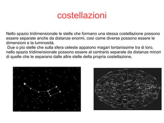costellazioni
Nello spazio tridimensionale le stelle che formano una stessa costellazione possono
essere separate anche da distanze enormi, così come diverse possono essere le
dimensioni e la luminosità.
Due o più stelle che sulla sfera celeste appaiono magari lontanissime tra di loro,
nello spazio tridimensionale possono essere al contrario separate da distanze minori
di quelle che le separano dalle altre stelle della propria costellazione,
 