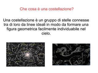 Una costellazione è un gruppo di stelle connesse
tra di loro da linee ideali in modo da formare una
figura geometrica facilmente individuabile nel
cielo.
Che cosa è una costellazione?
 