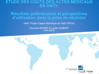 ETUDE DES COÛTS DES ACTES MEDICAUX
EN HAÏTI:
Résultats préliminaires et perspectives
d’utilisation dans la prise de décision
Haïti, Projet d’appui technique en Haïti (PATH)
Houcine AKHNIF & Lucien ALBERT
Avril 2015
 