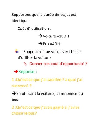 Supposons que la durée de trajet est
identique.
Coùt d’ utilisation :
Voiture =10DH
Bus =4DH
Supposons que vous avez choisir
d’utiliser la voiture
 Donner son coùt d’opportunité ?
Réponse :
1 :Qu’est ce que j’ai sacrifée ? a quoi j’ai
rennoncé ?
En utilisant la voiture j’ai renonncé du
bus
2 :Qu’est ce que j’avais gagné si j’avias
choisir le bus?
 