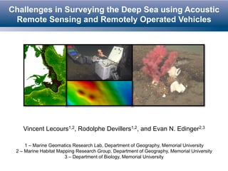Challenges in Surveying the Deep Sea using Acoustic 
Remote Sensing and Remotely Operated Vehicles 
Vincent Lecours1,2, Rodolphe Devillers1,2, and Evan N. Edinger2,3 
1 – Marine Geomatics Research Lab, Department of Geography, Memorial University 
2 – Marine Habitat Mapping Research Group, Department of Geography, Memorial University 
3 – Department of Biology, Memorial University 
 
