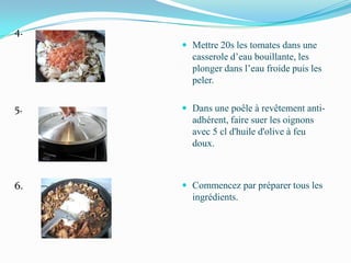 4.
      Mettre 20s les tomates dans une
       casserole d’eau bouillante, les
       plonger dans l’eau froide puis les
       peler.

5.    Dans une poêle à revêtement anti-
       adhérent, faire suer les oignons
       avec 5 cl d'huile d'olive à feu
       doux.



6.    Commencez par préparer tous les
       ingrédients.
 