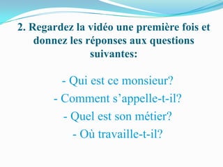 2. Regardez la vidéo une première fois et
    donnez les réponses aux questions
                suivantes:

         - Qui est ce monsieur?
       - Comment s’appelle-t-il?
         - Quel est son métier?
           - Où travaille-t-il?
 
