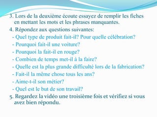 3. Lors de la deuxième écoute essayez de remplir les fiches
  en mettant les mots et les phrases manquantes.
4. Répondez aux questions suivantes:
 - Quel type de produit fait-il? Pour quelle célébration?
 - Pourquoi fait-il une voiture?
 - Pourquoi la fait-il en rouge?
 - Combien de temps met-il à la faire?
 - Quelle est la plus grande difficulté lors de la fabrication?
 - Fait-il la même chose tous les ans?
 - Aime-t-il son métier?
 - Quel est le but de son travail?
5. Regardez la vidéo une troisième fois et vérifiez si vous
  avez bien répondu.
 