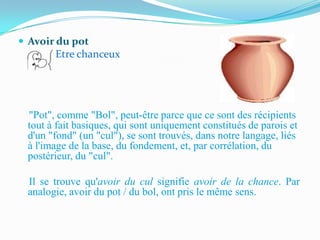  Avoir du pot
       Etre chanceux




 "Pot", comme "Bol", peut-être parce que ce sont des récipients
 tout à fait basiques, qui sont uniquement constitués de parois et
 d'un "fond" (un "cul"), se sont trouvés, dans notre langage, liés
 à l'image de la base, du fondement, et, par corrélation, du
 postérieur, du "cul".

 Il se trouve qu'avoir du cul signifie avoir de la chance. Par
 analogie, avoir du pot / du bol, ont pris le même sens.
 