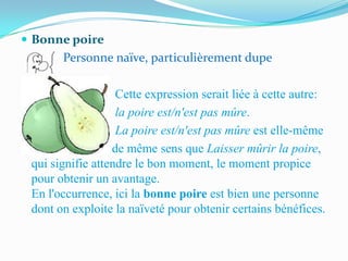  Bonne poire
       Personne naïve, particulièrement dupe

                   Cette expression serait liée à cette autre:
                   la poire est/n'est pas mûre.
                   La poire est/n'est pas mûre est elle-même
                  de même sens que Laisser mûrir la poire,
 qui signifie attendre le bon moment, le moment propice
 pour obtenir un avantage.
 En l'occurrence, ici la bonne poire est bien une personne
 dont on exploite la naïveté pour obtenir certains bénéfices.
 