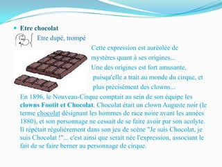  Etre chocolat
          Etre dupé, trompé
                                 Cette expression est auréolée de
                                mystères quant à ses origines...
                                Une des origines est fort amusante,
                                puisqu'elle a trait au monde du cirque, et
                                plus précisément des clowns...
    En 1896, le Nouveau-Cirque comptait au sein de son équipe les
    clowns Footit et Chocolat. Chocolat était un clown Auguste noir (le
    terme chocolat désignant les hommes de race noire avant les années
    1880), et son personnage ne cessait de se faire avoir par son acolyte.
    Il répétait régulièrement dans son jeu de scène "Je suis Chocolat, je
    suis Chocolat !"... c'est ainsi que serait née l'expression, associant le
    fait de se faire berner au personnage de cirque.
 