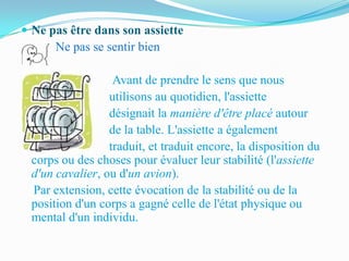  Ne pas être dans son assiette
      Ne pas se sentir bien

                  Avant de prendre le sens que nous
                 utilisons au quotidien, l'assiette
                 désignait la manière d'être placé autour
                 de la table. L'assiette a également
                 traduit, et traduit encore, la disposition du
 corps ou des choses pour évaluer leur stabilité (l'assiette
 d'un cavalier, ou d'un avion).
 Par extension, cette évocation de la stabilité ou de la
 position d'un corps a gagné celle de l'état physique ou
 mental d'un individu.
 