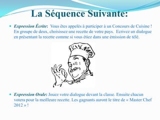 La Séquence Suivante:
 Expression Écrite: Vous êtes appelés à participer à un Concours de Cuisine !
  En groupe de deux, choisissez une recette de votre pays. Ecrivez un dialogue
  en présentant la recette comme si vous étiez dans une émission de télé.




 Expression Orale: Jouez votre dialogue devant la classe. Ensuite chacun
  votera pour la meilleure recette. Les gagnants auront le titre de « Master Chef
  2012 » !
 