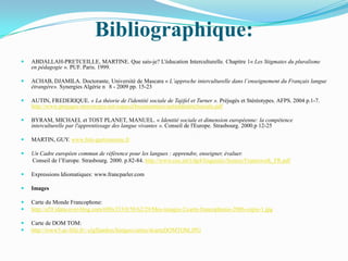 Bibliographique:
   ABDALLAH-PRETCEILLE, MARTINE. Que sais-je? L'éducation Interculturelle. Chapitre 1« Les Stigmates du pluralisme
    en pédagogie ». PUF. Paris. 1999.

   ACHAB, DJAMILA. Doctorante, Université de Mascara « L’approche interculturelle dans l’enseignement du Français langue
    étrangère». Synergies Algérie n 8 - 2009 pp. 15-23

   AUTIN, FREDERIQUE. « La théorie de l'identité sociale de Tajifel et Turner ». Préjugés et Stéréotypes. AFPS. 2004 p.1-7.
    http://www.prejuges-stereotypes.net/espaceDocumentaire/autinIdentiteSociale.pdf

   BYRAM, MICHAEL et TOST PLANET, MANUEL. « Identité sociale et dimension européenne: la compétence
    interculturelle par l'apprentissage des langue vivantes ». Conseil de l'Europe. Strasbourg. 2000.p 12-25

   MARTIN, GUY. www.fete-gastronomie.fr

   Un Cadre européen commun de référence pour les langues : apprendre, enseigner, évaluer.
    Conseil de l’Europe. Strasbourg. 2000. p.82-84. http://www.coe.int/t/dg4/linguistic/Source/Framework_FR.pdf

   Expressions Idiomatiques: www.francparler.com

   Images

   Carte du Monde Francophone:
   http://a59.idata.over-blog.com/600x353/0/58/62/29/Mes-images-2/carte-francophonie-2006-copie-1.jpg

   Carte de DOM TOM:
   http://www5.ac-lille.fr/~clgflandres/histgeo/cartes/4carteDOMTOM.JPG
 