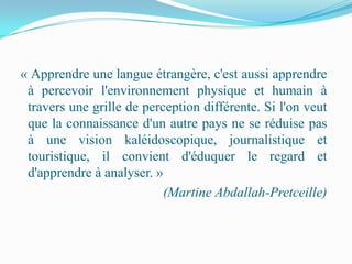 « Apprendre une langue étrangère, c'est aussi apprendre
 à percevoir l'environnement physique et humain à
 travers une grille de perception différente. Si l'on veut
 que la connaissance d'un autre pays ne se réduise pas
 à une vision kaléidoscopique, journalistique et
 touristique, il convient d'éduquer le regard et
 d'apprendre à analyser. »
                           (Martine Abdallah-Pretceille)
 