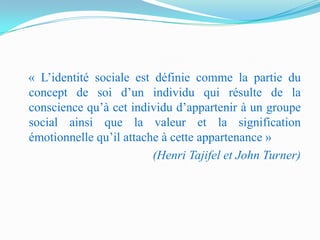 « L’identité sociale est définie comme la partie du
concept de soi d’un individu qui résulte de la
conscience qu’à cet individu d’appartenir à un groupe
social ainsi que la valeur et la signification
émotionnelle qu’il attache à cette appartenance »
                         (Henri Tajifel et John Turner)
 