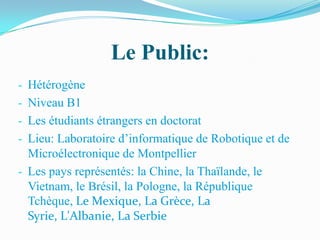 Le Public:
- Hétérogène
- Niveau B1
- Les étudiants étrangers en doctorat
- Lieu: Laboratoire d’informatique de Robotique et de
  Microélectronique de Montpellier
- Les pays représentés: la Chine, la Thaïlande, le
  Vietnam, le Brésil, la Pologne, la République
  Tchèque, Le Mexique, La Grèce, La
  Syrie, L'Albanie, La Serbie
 