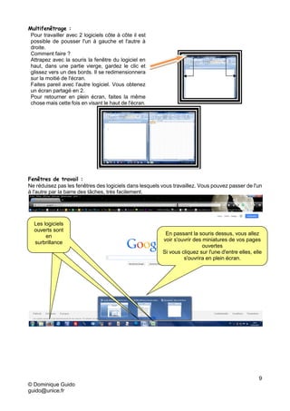 9
© Dominique Guido
guido@unice.fr
Multifenêtrage :
Pour travailler avec 2 logiciels côte à côte il est
possible de pousser l'un à gauche et l'autre à
droite.
Comment faire ?
Attrapez avec la souris la fenêtre du logiciel en
haut, dans une partie vierge, gardez le clic et
glissez vers un des bords. Il se redimensionnera
sur la moitié de l'écran.
Faites pareil avec l'autre logiciel. Vous obtenez
un écran partagé en 2.
Pour retourner en plein écran, faites la même
chose mais cette fois en visant le haut de l'écran.
Fenêtres de travail :
Ne réduisez pas les fenêtres des logiciels dans lesquels vous travaillez. Vous pouvez passer de l'un
à l'autre par la barre des tâches, très facilement.
Les logiciels
ouverts sont
en
surbrillance
Les logiciels
ouverts sont
en
surbrillance
Les logiciels
ouverts sont
en
surbrillance
En passant la souris dessus, vous allez
voir s'ouvrir des miniatures de vos pages
ouvertes
Si vous cliquez sur l'une d'entre elles, elle
s'ouvrira en plein écran.
 