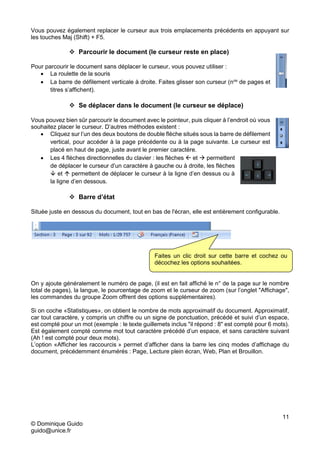 11
© Dominique Guido
guido@unice.fr
Vous pouvez également replacer le curseur aux trois emplacements précédents en appuyant sur
les touches Maj (Shift) + F5.
 Parcourir le document (le curseur reste en place)
Pour parcourir le document sans déplacer le curseur, vous pouvez utiliser :
 La roulette de la souris
 La barre de défilement verticale à droite. Faites glisser son curseur (nos
de pages et
titres s’affichent).
 Se déplacer dans le document (le curseur se déplace)
Vous pouvez bien sûr parcourir le document avec le pointeur, puis cliquer à l’endroit où vous
souhaitez placer le curseur. D’autres méthodes existent :
 Cliquez sur l’un des deux boutons de double flèche situés sous la barre de défilement
vertical, pour accéder à la page précédente ou à la page suivante. Le curseur est
placé en haut de page, juste avant le premier caractère.
 Les 4 flèches directionnelles du clavier : les flèches  et  permettent
de déplacer le curseur d’un caractère à gauche ou à droite, les flèches
 et  permettent de déplacer le curseur à la ligne d’en dessus ou à
la ligne d’en dessous.
 Barre d’état
Située juste en dessous du document, tout en bas de l'écran, elle est entièrement configurable.
On y ajoute généralement le numéro de page, (il est en fait affiché le n° de la page sur le nombre
total de pages), la langue, le pourcentage de zoom et le curseur de zoom (sur l’onglet "Affichage",
les commandes du groupe Zoom offrent des options supplémentaires).
Si on coche «Statistiques», on obtient le nombre de mots approximatif du document. Approximatif,
car tout caractère, y compris un chiffre ou un signe de ponctuation, précédé et suivi d’un espace,
est compté pour un mot (exemple : le texte guillemets inclus "il répond : 8" est compté pour 6 mots).
Est également compté comme mot tout caractère précédé d’un espace, et sans caractère suivant
(Ah ! est compté pour deux mots).
L’option «Afficher les raccourcis » permet d’afficher dans la barre les cinq modes d’affichage du
document, précédemment énumérés : Page, Lecture plein écran, Web, Plan et Brouillon.
Faites un clic droit sur cette barre et cochez ou
décochez les options souhaitées.
 